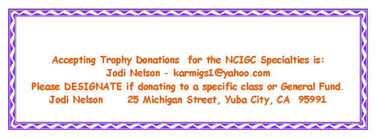 Text Box: Accepting Trophy Donations  for the NCIGC Specialties is: Jodi Nelson - karmigs1@yahoo.comPlease DESIGNATE if donating to a specific class or General Fund.Jodi Nelson      25 Michigan Street, Yuba City, CA  95991