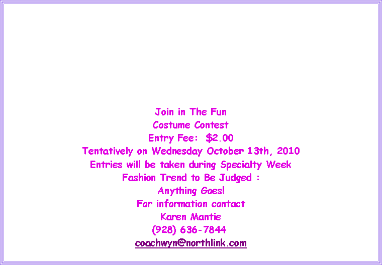 Text Box: Join in The FunCostume ContestEntry Fee:  $2.00Tentatively on Wednesday October 13th, 2010Entries will be taken during Specialty WeekFashion Trend to Be Judged :Anything Goes!For information contactKaren Mantie(928) 636-7844&nbsp; coachwyn@northlink.com