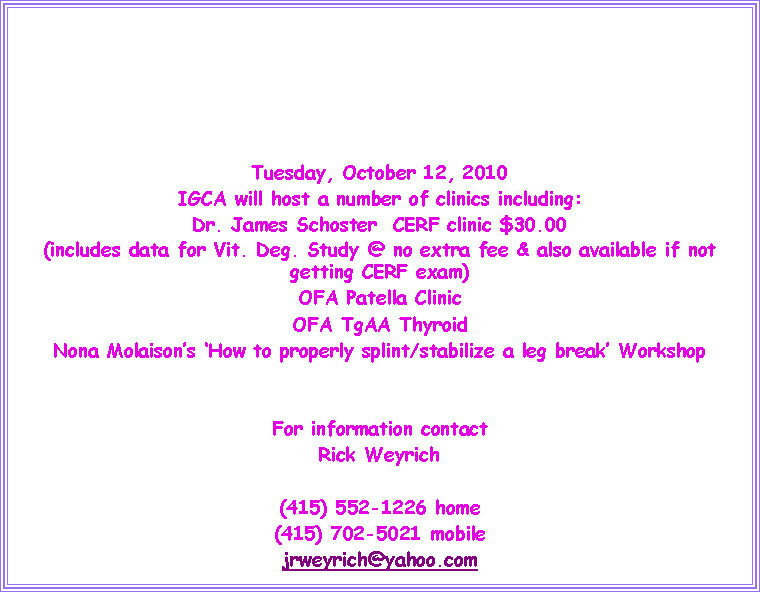 Text Box: Tuesday, October 12, 2010IGCA will host a number of clinics including:Dr. James Schoster  CERF clinic $30.00 (includes data for Vit. Deg. Study @ no extra fee & also available if not getting CERF exam)OFA Patella ClinicOFA TgAA ThyroidNona Molaison�s �How to properly splint/stabilize a leg break� WorkshopFor information contactRick Weyrich(415) 552-1226 home(415) 702-5021 mobilejrweyrich@yahoo.com